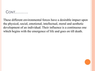 CONT.………
These different environmental forces have a desirable impact upon
the physical, social, emotional, intellectual, moral and aesthetic
development of an individual. Their influence is a continuous one
which begins with the emergence of life and goes on till death.
 