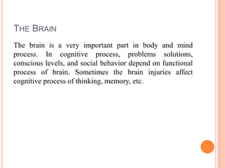 THE BRAIN
The brain is a very important part in body and mind
process. In cognitive process, problems solutions,
conscious levels, and social behavior depend on functional
process of brain. Sometimes the brain injuries affect
cognitive process of thinking, memory, etc.
 