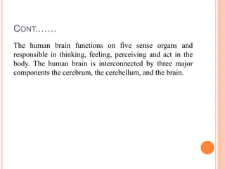 CONT.……
The human brain functions on five sense organs and
responsible in thinking, feeling, perceiving and act in the
body. The human brain is interconnected by three major
components the cerebrum, the cerebellum, and the brain.
 