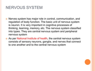 NERVOUS SYSTEM
 Nerves system has major role in control, communication, and
regulation of body function. The basic unit of nervous system
is neuron. It is very important in cognitive processes of
thinking, learning, memory, etc. The nervous system classified
into types. They are central nervous system and peripheral
nervous system
 As per National Institute of health, the central nervous system
consists of sensory neurons, ganglia, and nerves that connect
to one another and to the central nervous system
 