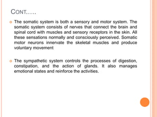 CONT.….
 The somatic system is both a sensory and motor system. The
somatic system consists of nerves that connect the brain and
spinal cord with muscles and sensory receptors in the skin. All
these sensations normally and consciously perceived. Somatic
motor neurons innervate the skeletal muscles and produce
voluntary movement
 The sympathetic system controls the processes of digestion,
constipation, and the action of glands. It also manages
emotional states and reinforce the activities.
 