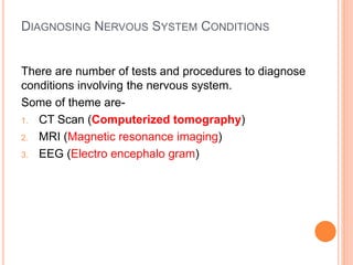 DIAGNOSING NERVOUS SYSTEM CONDITIONS
There are number of tests and procedures to diagnose
conditions involving the nervous system.
Some of theme are-
1. CT Scan (Computerized tomography)
2. MRI (Magnetic resonance imaging)
3. EEG (Electro encephalo gram)
 