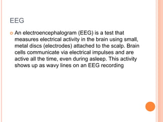 EEG
 An electroencephalogram (EEG) is a test that
measures electrical activity in the brain using small,
metal discs (electrodes) attached to the scalp. Brain
cells communicate via electrical impulses and are
active all the time, even during asleep. This activity
shows up as wavy lines on an EEG recording
 
