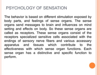 PSYCHOLOGY OF SENSATION
The behavior is based on different stimulation exposed by
body parts, and feelings of sense organs. The sense
organs send messages to brain and influences on mind
setting and effects on body. So these sense organs are
called as receptors. These sense organs consist of the
receptors specialized sensitive cells associated with the
endings of sensory nerve fibers and various accessary
apparatus and tissues which contribute to the
effectiveness with which sense organ functions. Each
sense organ has a distinctive and specific function to
perform.
 
