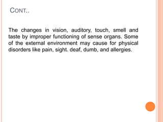 CONT..
The changes in vision, auditory, touch, smell and
taste by improper functioning of sense organs. Some
of the external environment may cause for physical
disorders like pain, sight. deaf, dumb, and allergies.
 