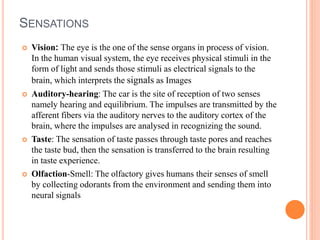 SENSATIONS
 Vision: The eye is the one of the sense organs in process of vision.
In the human visual system, the eye receives physical stimuli in the
form of light and sends those stimuli as electrical signals to the
brain, which interprets the signals as Images
 Auditory-hearing: The car is the site of reception of two senses
namely hearing and equilibrium. The impulses are transmitted by the
afferent fibers via the auditory nerves to the auditory cortex of the
brain, where the impulses are analysed in recognizing the sound.
 Taste: The sensation of taste passes through taste pores and reaches
the taste bud, then the sensation is transferred to the brain resulting
in taste experience.
 Olfaction-Smell: The olfactory gives humans their senses of smell
by collecting odorants from the environment and sending them into
neural signals
 