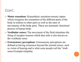 CONT..
 Motor sensations: Kinaesthetic sensation-sensory inputs
which recognize the orientation of the different parts of the
body in relation to other parts as well as the rates of
movements of the body parts. These are automatic functional
process of human body.
 Vestibular senses: The movement of the fluid stimulates the
firing of receptor neurons which then tells is also known as
the vestibular sense
 Extrasensory perceptions: Extrasensory perceptions are
defined as having awareness beyond the normal senses, such
as vision of hearing and is what some people call the "sixth
sense Example-telepathy.
 