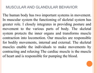 MUSCULAR AND GLANDULAR BEHAVIOR
The human body has two important systems in movement.
In muscular system the functioning of skeletal system has
greater role. I closely integrates in providing posture and
movement to the various parts of body. The skeletal
system protects the inner organs and transforms muscle
contraction into locomotion. Our muscles are responsible
for bodily movements, internal and external. The skeletal
muscles enable the individuals to make movements by
contracting and relaxing The cardiac muscle is the muscle
of heart and is responsible for pumping the blood.
 