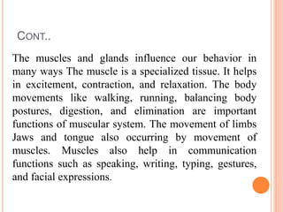 CONT..
The muscles and glands influence our behavior in
many ways The muscle is a specialized tissue. It helps
in excitement, contraction, and relaxation. The body
movements like walking, running, balancing body
postures, digestion, and elimination are important
functions of muscular system. The movement of limbs
Jaws and tongue also occurring by movement of
muscles. Muscles also help in communication
functions such as speaking, writing, typing, gestures,
and facial expressions.
 