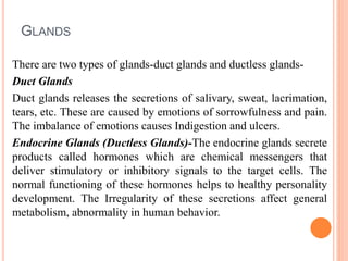 GLANDS
There are two types of glands-duct glands and ductless glands-
Duct Glands
Duct glands releases the secretions of salivary, sweat, lacrimation,
tears, etc. These are caused by emotions of sorrowfulness and pain.
The imbalance of emotions causes Indigestion and ulcers.
Endocrine Glands (Ductless Glands)-The endocrine glands secrete
products called hormones which are chemical messengers that
deliver stimulatory or inhibitory signals to the target cells. The
normal functioning of these hormones helps to healthy personality
development. The Irregularity of these secretions affect general
metabolism, abnormality in human behavior.
 