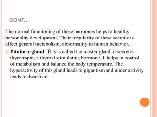 CONT..
The normal functioning of these hormones helps to healthy
personality development. Their iregularity of these secretions
affect general metabolism, abnormality in human behavior.
 Pituitary gland: This is called the master gland, it secretes
thyrotropin, a thyroid stimulating hormone. It helps in control
of metabolism and balance the body temperature. The
hyperactivity of this gland leads to gigantism and under activity
leads to dwarfism.
 