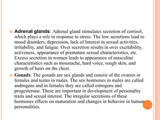  Adrenal glands: Adrenal gland stimulates secretion of cortisol,
which plays a role in response to stress. The low secretions lead to
mood disorders, depression, lack of Interest in sexual activities,
irritability, and fatigue. Over secretion results in over excitability,
activeness, appearance of premature sexual characteristics, etc.
Excess secretion in women leads to appearance of masculine
characteristics such as moustache, hard voice, rough skin, and
growth of hairs on the chest.
 Gonads: The gonads are sex glands and consist of the ovaries in
females and testes in males. The sex hormones in males are called
androgens and in females they are called estrogens and
progesterone. These are important in development of personality
traits and sexual interest. The irregular secretions of these
hormones effects on maturation and changes in behavior in human
personalities.
 