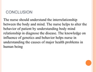 CONCLUSION
The nurse should understand the interrelationship
between the body and mind. The nurse helps to alter the
behavior of patient by understanding body mind
relationship in diagnose the disease. The knowledge on
influence of genetics and behavior helps nurse in
understanding the causes of major health problems in
human being
 