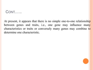 CONT.…..
At present, it appears that there is no simple one-to-one relationship
between genes and traits, i.e., one gene may influence many
characteristics or traits or conversely many genes may combine to
determine one characteristic.
 