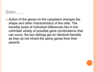 CONT.…..
 Action of the genes on the cytoplasm changes the
shape and other characteristics of the cells. The
heredity basis of individual differences lies in the
unlimited variety of possible gene combinations that
can occur. No two siblings get an identical heredity
as they do not inherit the same genes from their
parents
 