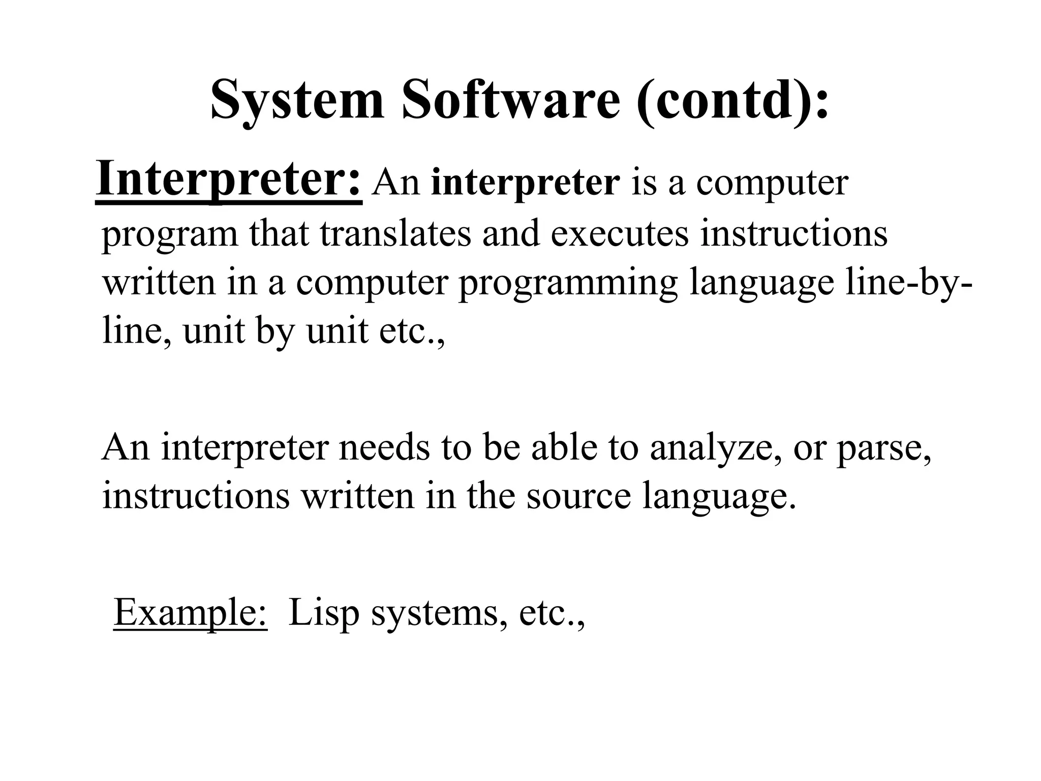 System Software (contd):
Interpreter: An interpreter is a computer
program that translates and executes instructions
written in a computer programming language line-by-
line, unit by unit etc.,
An interpreter needs to be able to analyze, or parse,
instructions written in the source language.
Example: Lisp systems, etc.,
 