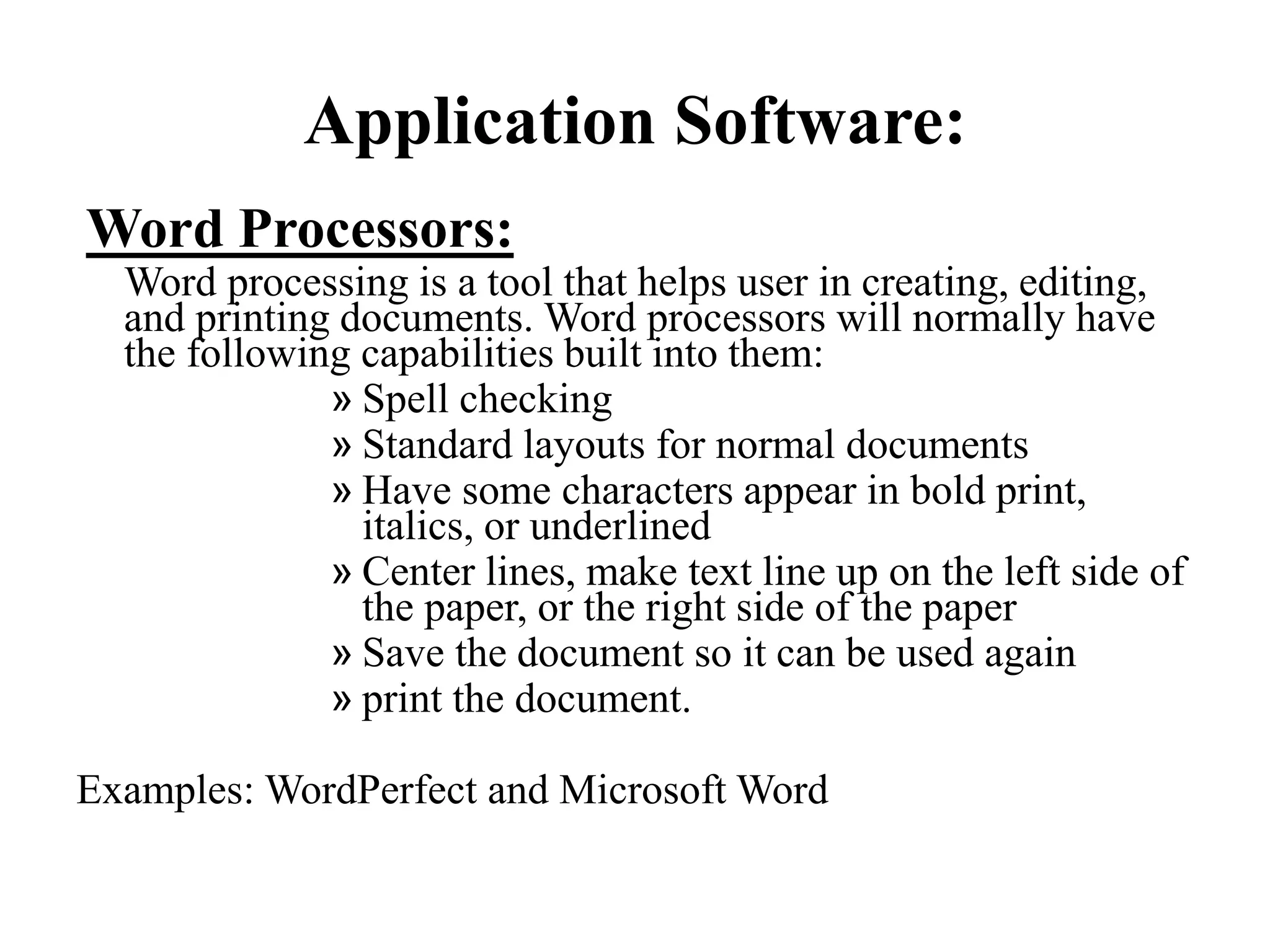 Application Software:
Word Processors:
Word processing is a tool that helps user in creating, editing,
and printing documents. Word processors will normally have
the following capabilities built into them:
» Spell checking
» Standard layouts for normal documents
» Have some characters appear in bold print,
italics, or underlined
» Center lines, make text line up on the left side of
the paper, or the right side of the paper
» Save the document so it can be used again
» print the document.
Examples: WordPerfect and Microsoft Word
 