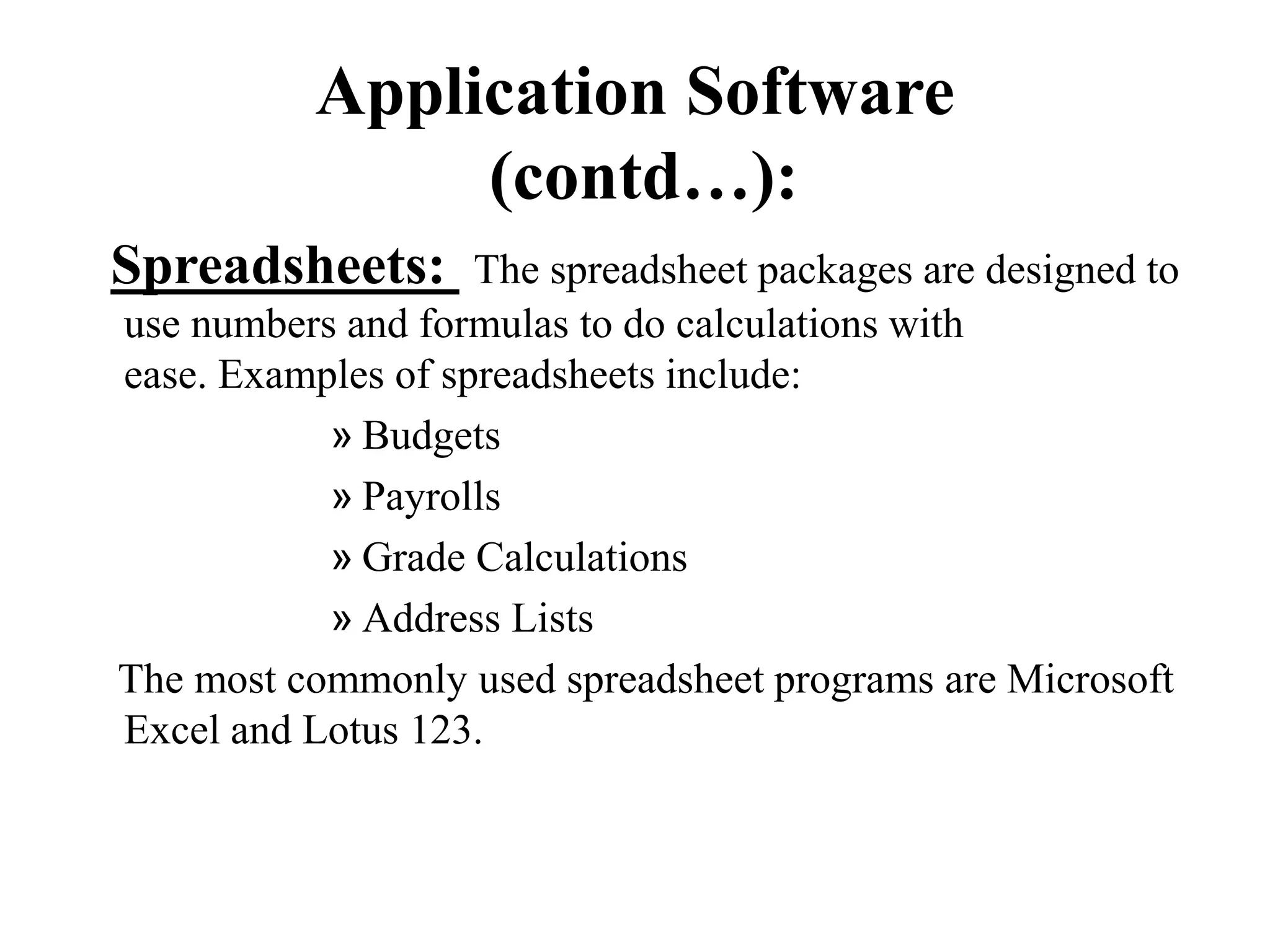 Application Software
(contd…):
Spreadsheets: The spreadsheet packages are designed to
use numbers and formulas to do calculations with
ease. Examples of spreadsheets include:
» Budgets
» Payrolls
» Grade Calculations
» Address Lists
The most commonly used spreadsheet programs are Microsoft
Excel and Lotus 123.
 