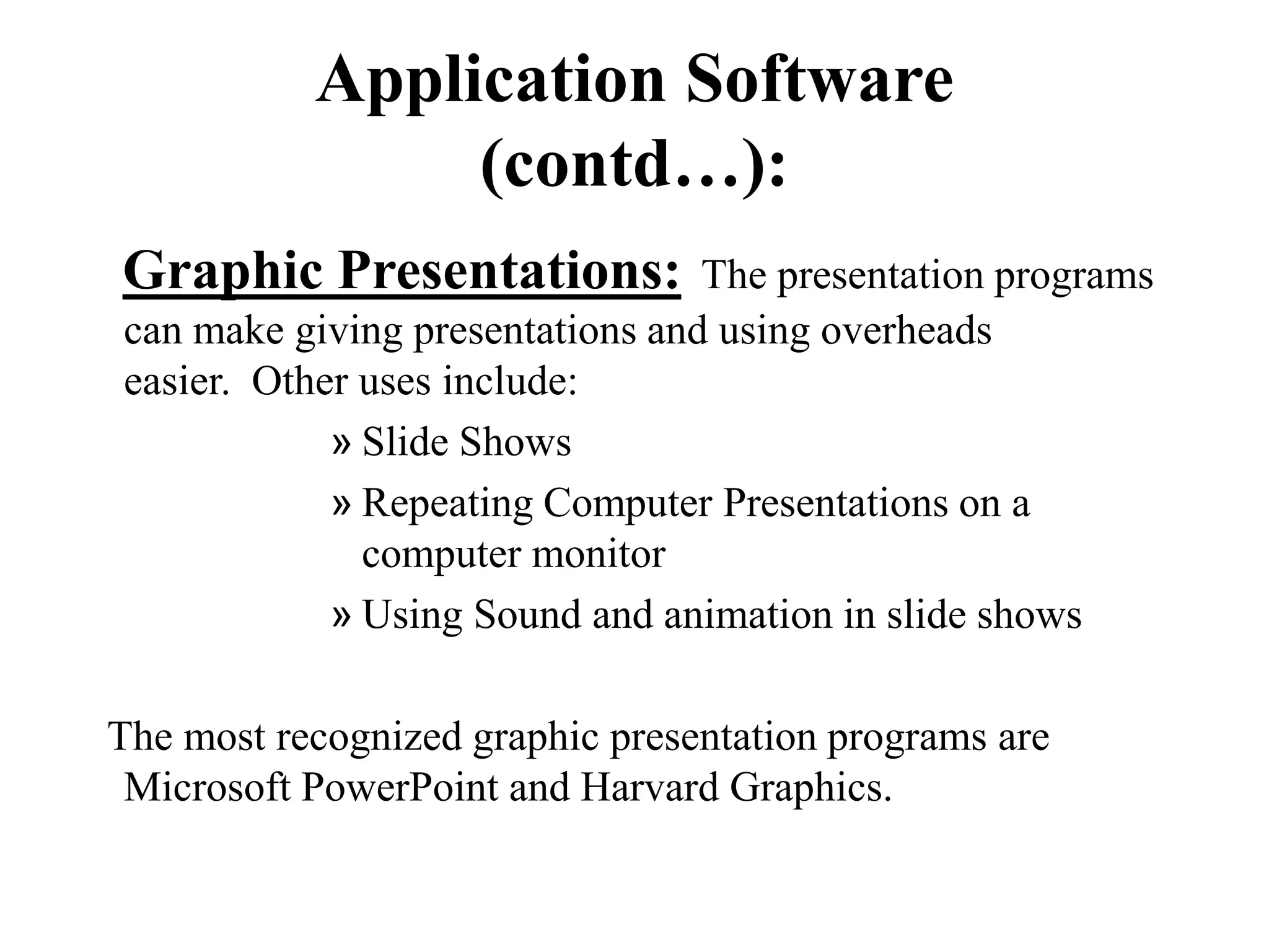 Application Software
(contd…):
Graphic Presentations: The presentation programs
can make giving presentations and using overheads
easier. Other uses include:
» Slide Shows
» Repeating Computer Presentations on a
computer monitor
» Using Sound and animation in slide shows
The most recognized graphic presentation programs are
Microsoft PowerPoint and Harvard Graphics.
 
