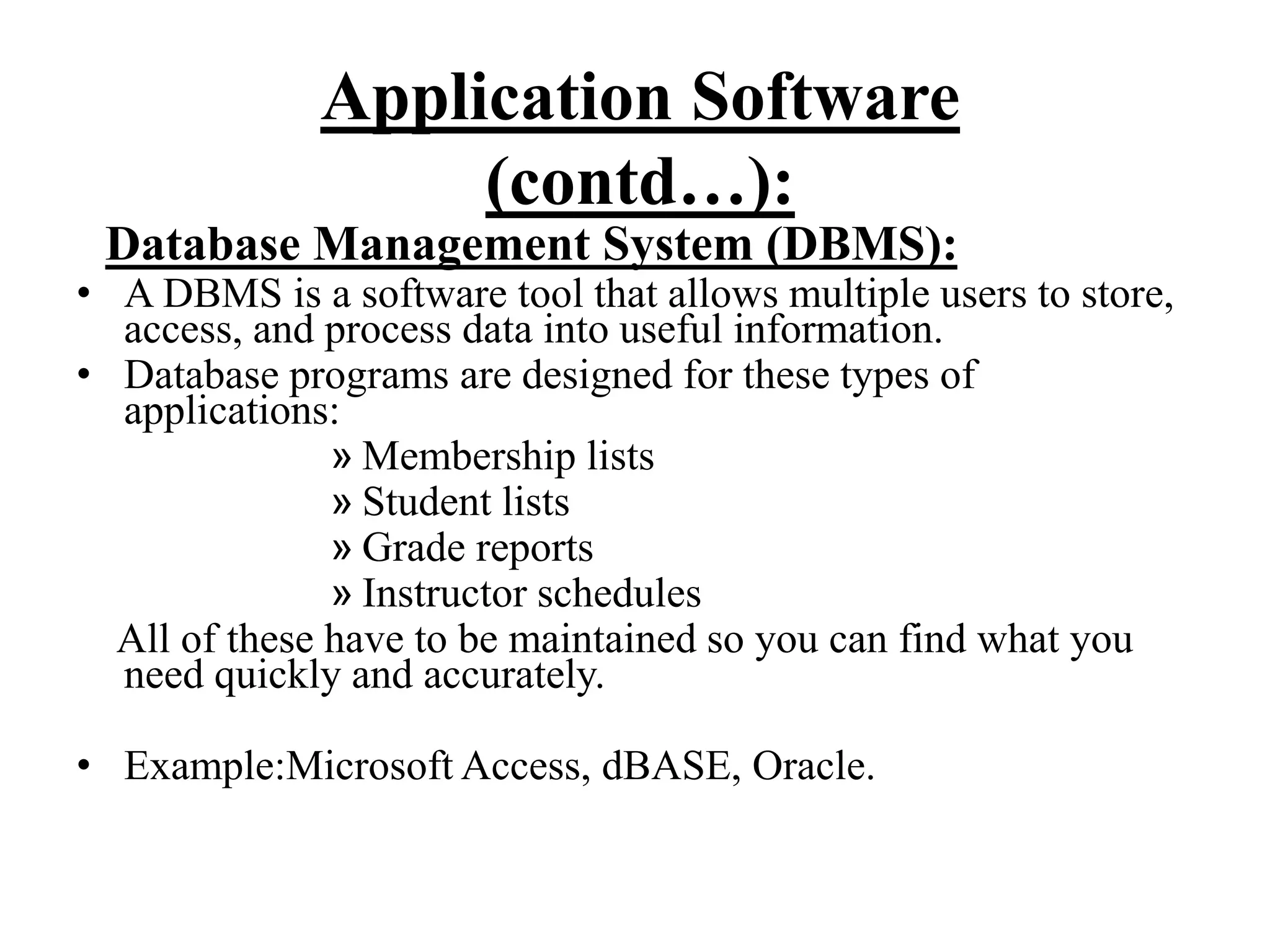 Application Software
(contd…):
Database Management System (DBMS):
• A DBMS is a software tool that allows multiple users to store,
access, and process data into useful information.
• Database programs are designed for these types of
applications:
» Membership lists
» Student lists
» Grade reports
» Instructor schedules
All of these have to be maintained so you can find what you
need quickly and accurately.
• Example:Microsoft Access, dBASE, Oracle.
 