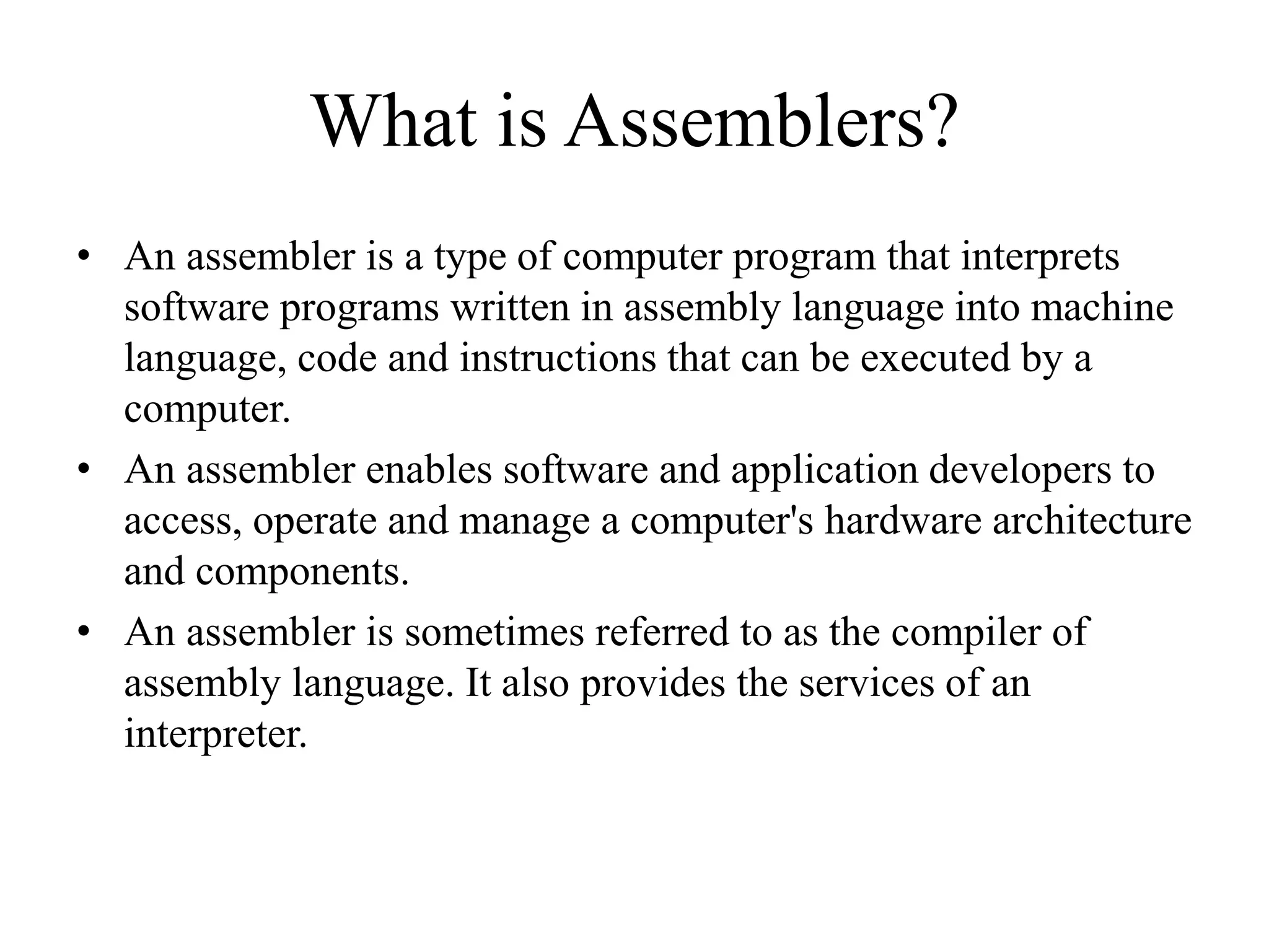 What is Assemblers?
• An assembler is a type of computer program that interprets
software programs written in assembly language into machine
language, code and instructions that can be executed by a
computer.
• An assembler enables software and application developers to
access, operate and manage a computer's hardware architecture
and components.
• An assembler is sometimes referred to as the compiler of
assembly language. It also provides the services of an
interpreter.
 