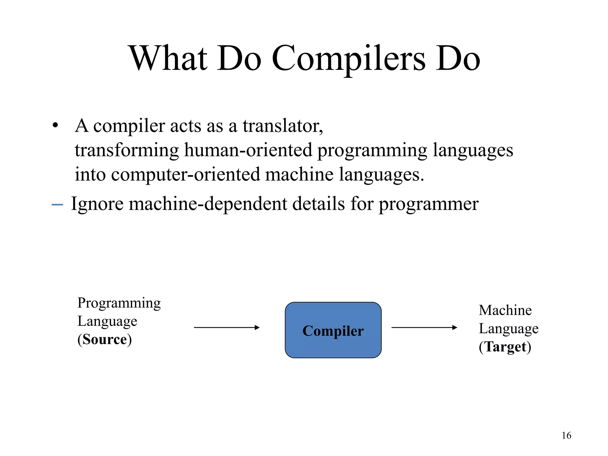 What Do Compilers Do
• A compiler acts as a translator,
transforming human-oriented programming languages
into computer-oriented machine languages.
– Ignore machine-dependent details for programmer
16
Programming
Language
(Source)
Compiler
Machine
Language
(Target)
 