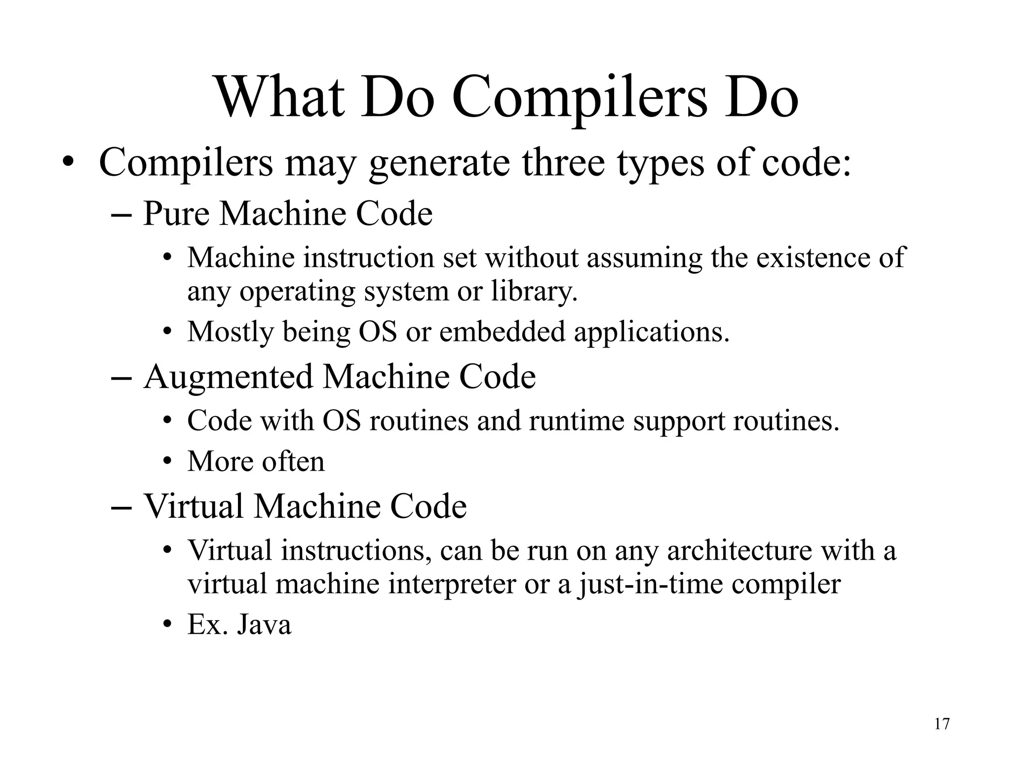 What Do Compilers Do
• Compilers may generate three types of code:
– Pure Machine Code
• Machine instruction set without assuming the existence of
any operating system or library.
• Mostly being OS or embedded applications.
– Augmented Machine Code
• Code with OS routines and runtime support routines.
• More often
– Virtual Machine Code
• Virtual instructions, can be run on any architecture with a
virtual machine interpreter or a just-in-time compiler
• Ex. Java
17
 