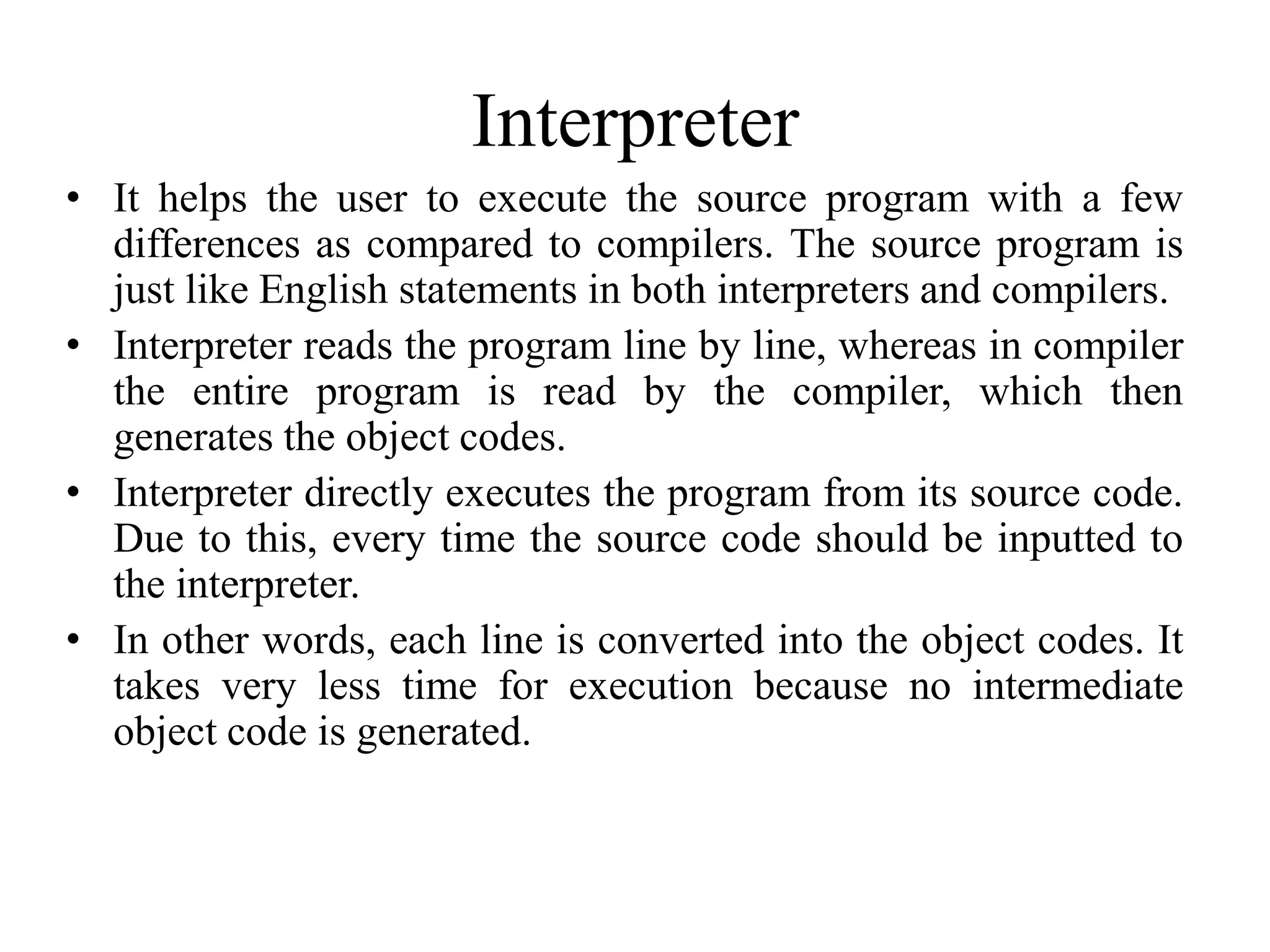 Interpreter
• It helps the user to execute the source program with a few
differences as compared to compilers. The source program is
just like English statements in both interpreters and compilers.
• Interpreter reads the program line by line, whereas in compiler
the entire program is read by the compiler, which then
generates the object codes.
• Interpreter directly executes the program from its source code.
Due to this, every time the source code should be inputted to
the interpreter.
• In other words, each line is converted into the object codes. It
takes very less time for execution because no intermediate
object code is generated.
 