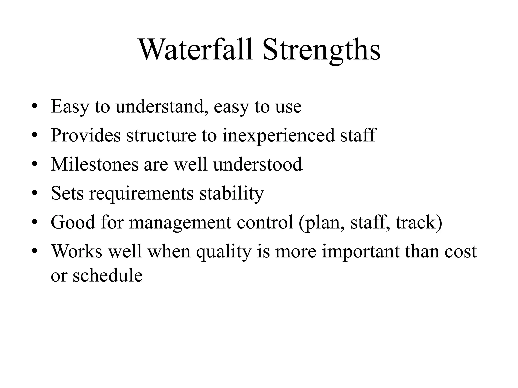 Waterfall Strengths
• Easy to understand, easy to use
• Provides structure to inexperienced staff
• Milestones are well understood
• Sets requirements stability
• Good for management control (plan, staff, track)
• Works well when quality is more important than cost
or schedule
 