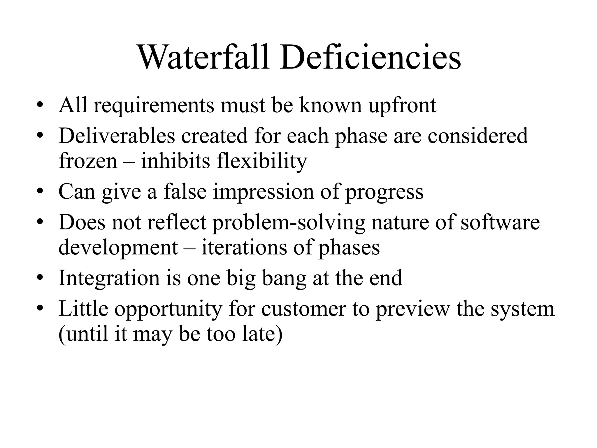 Waterfall Deficiencies
• All requirements must be known upfront
• Deliverables created for each phase are considered
frozen – inhibits flexibility
• Can give a false impression of progress
• Does not reflect problem-solving nature of software
development – iterations of phases
• Integration is one big bang at the end
• Little opportunity for customer to preview the system
(until it may be too late)
 