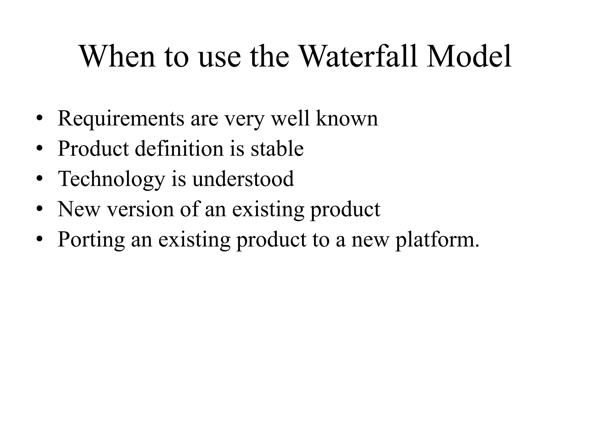 When to use the Waterfall Model
• Requirements are very well known
• Product definition is stable
• Technology is understood
• New version of an existing product
• Porting an existing product to a new platform.
 