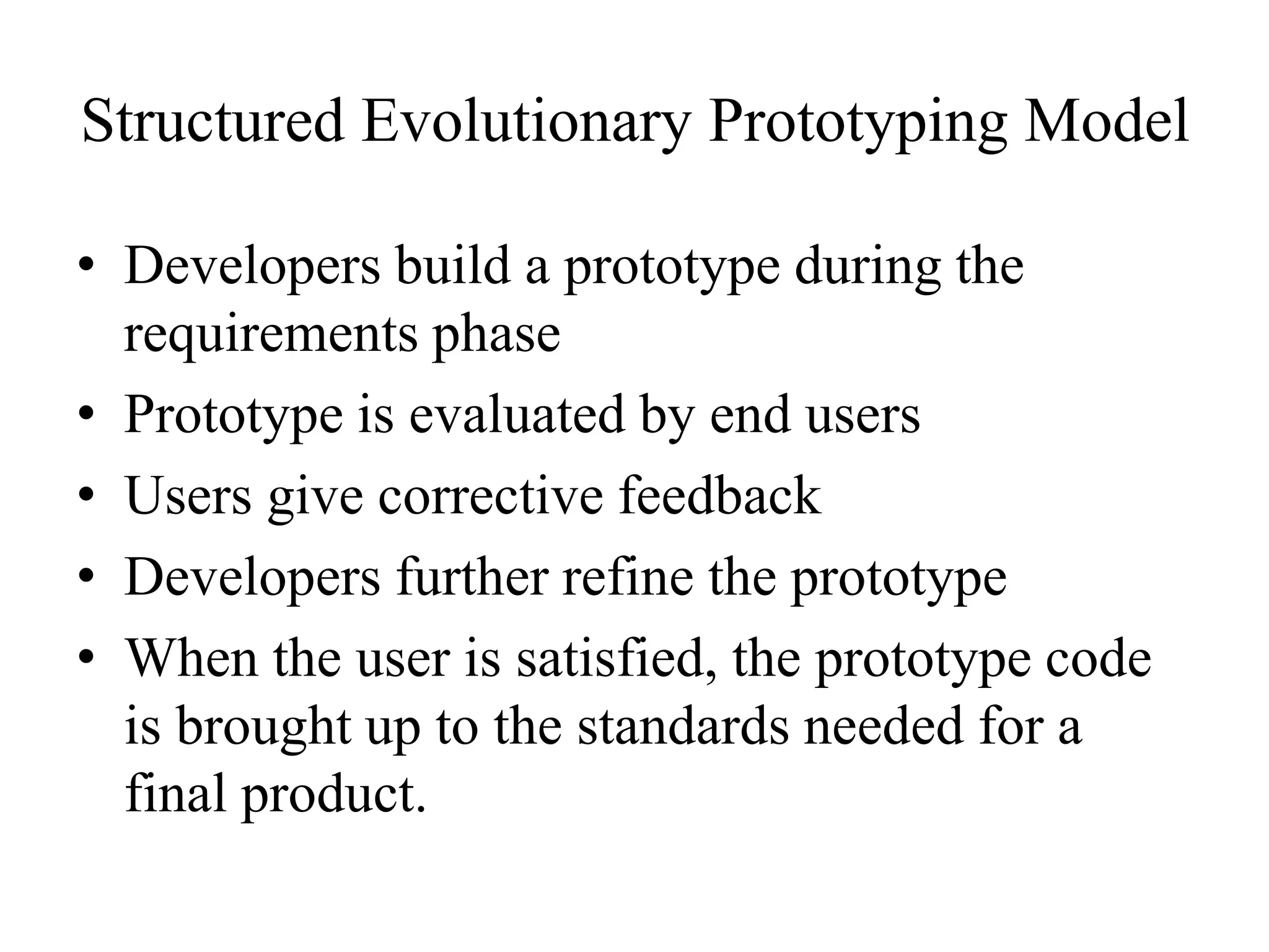 Structured Evolutionary Prototyping Model
• Developers build a prototype during the
requirements phase
• Prototype is evaluated by end users
• Users give corrective feedback
• Developers further refine the prototype
• When the user is satisfied, the prototype code
is brought up to the standards needed for a
final product.
 
