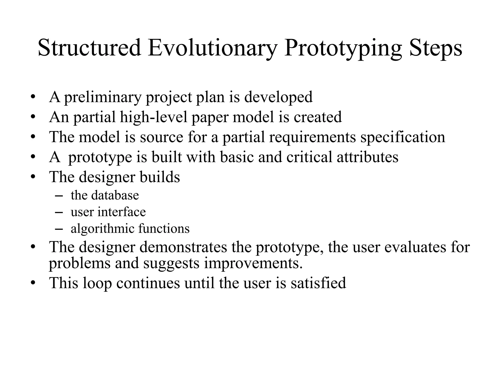 Structured Evolutionary Prototyping Steps
• A preliminary project plan is developed
• An partial high-level paper model is created
• The model is source for a partial requirements specification
• A prototype is built with basic and critical attributes
• The designer builds
– the database
– user interface
– algorithmic functions
• The designer demonstrates the prototype, the user evaluates for
problems and suggests improvements.
• This loop continues until the user is satisfied
 