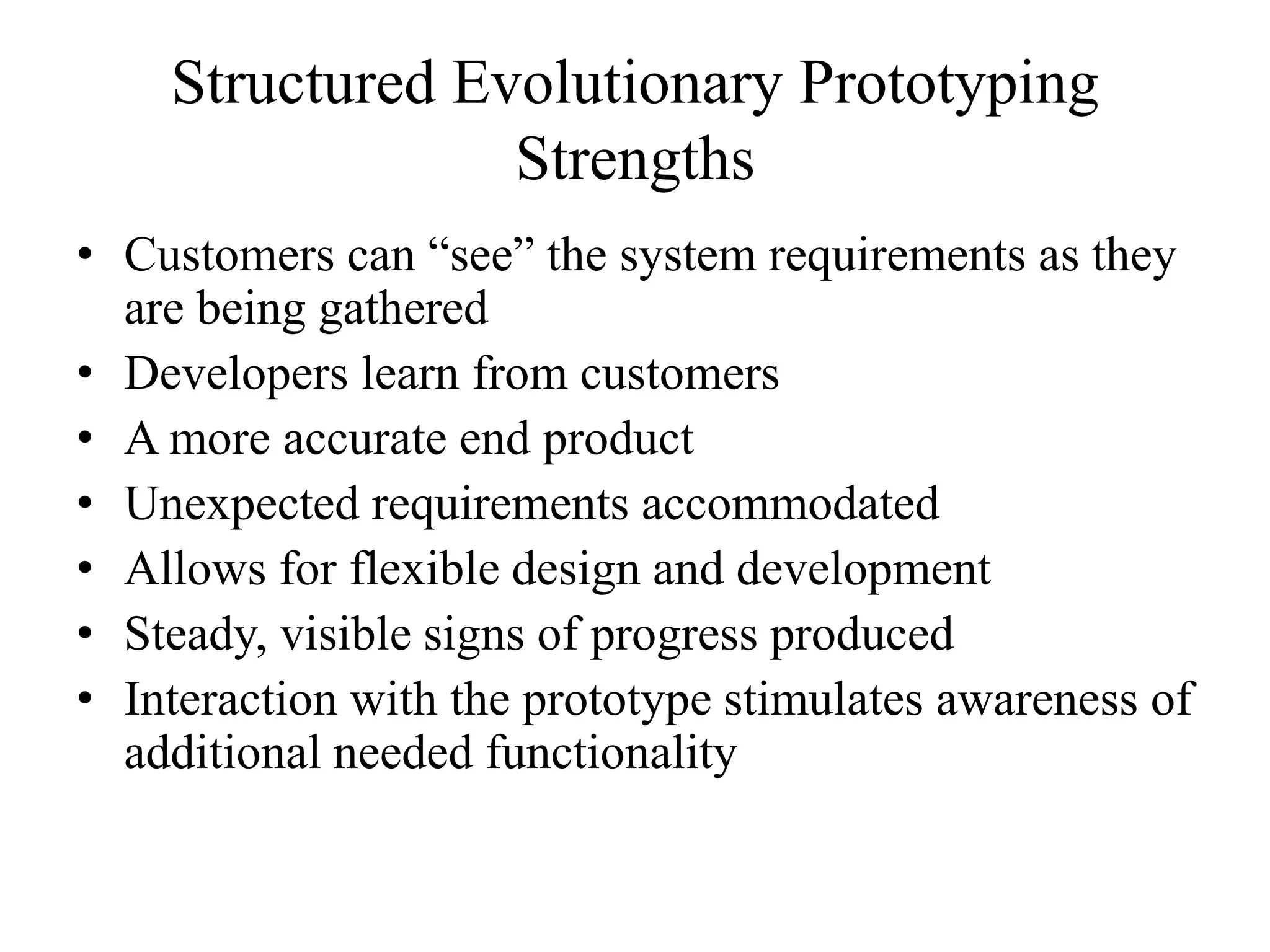 Structured Evolutionary Prototyping
Strengths
• Customers can “see” the system requirements as they
are being gathered
• Developers learn from customers
• A more accurate end product
• Unexpected requirements accommodated
• Allows for flexible design and development
• Steady, visible signs of progress produced
• Interaction with the prototype stimulates awareness of
additional needed functionality
 