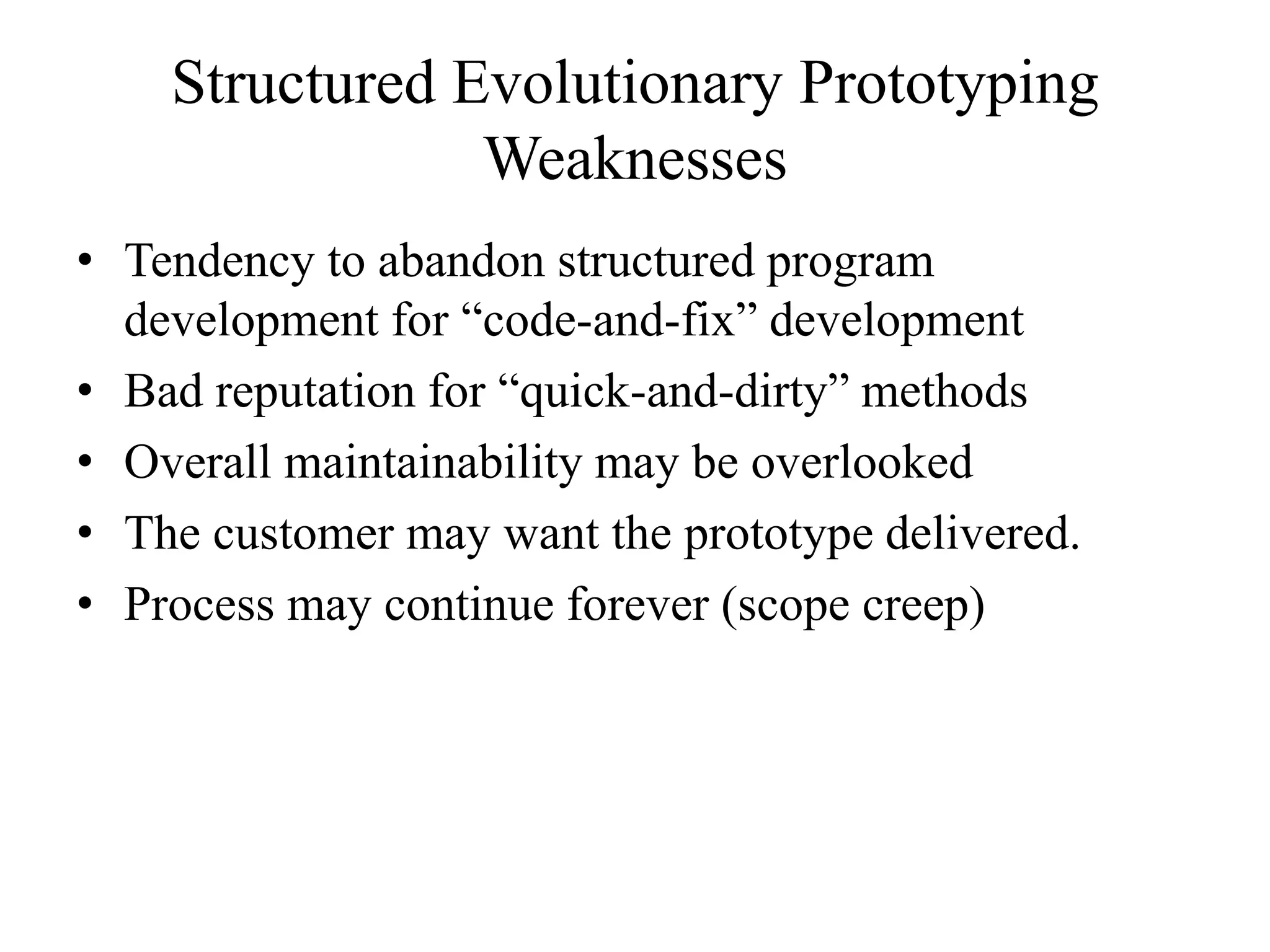 Structured Evolutionary Prototyping
Weaknesses
• Tendency to abandon structured program
development for “code-and-fix” development
• Bad reputation for “quick-and-dirty” methods
• Overall maintainability may be overlooked
• The customer may want the prototype delivered.
• Process may continue forever (scope creep)
 