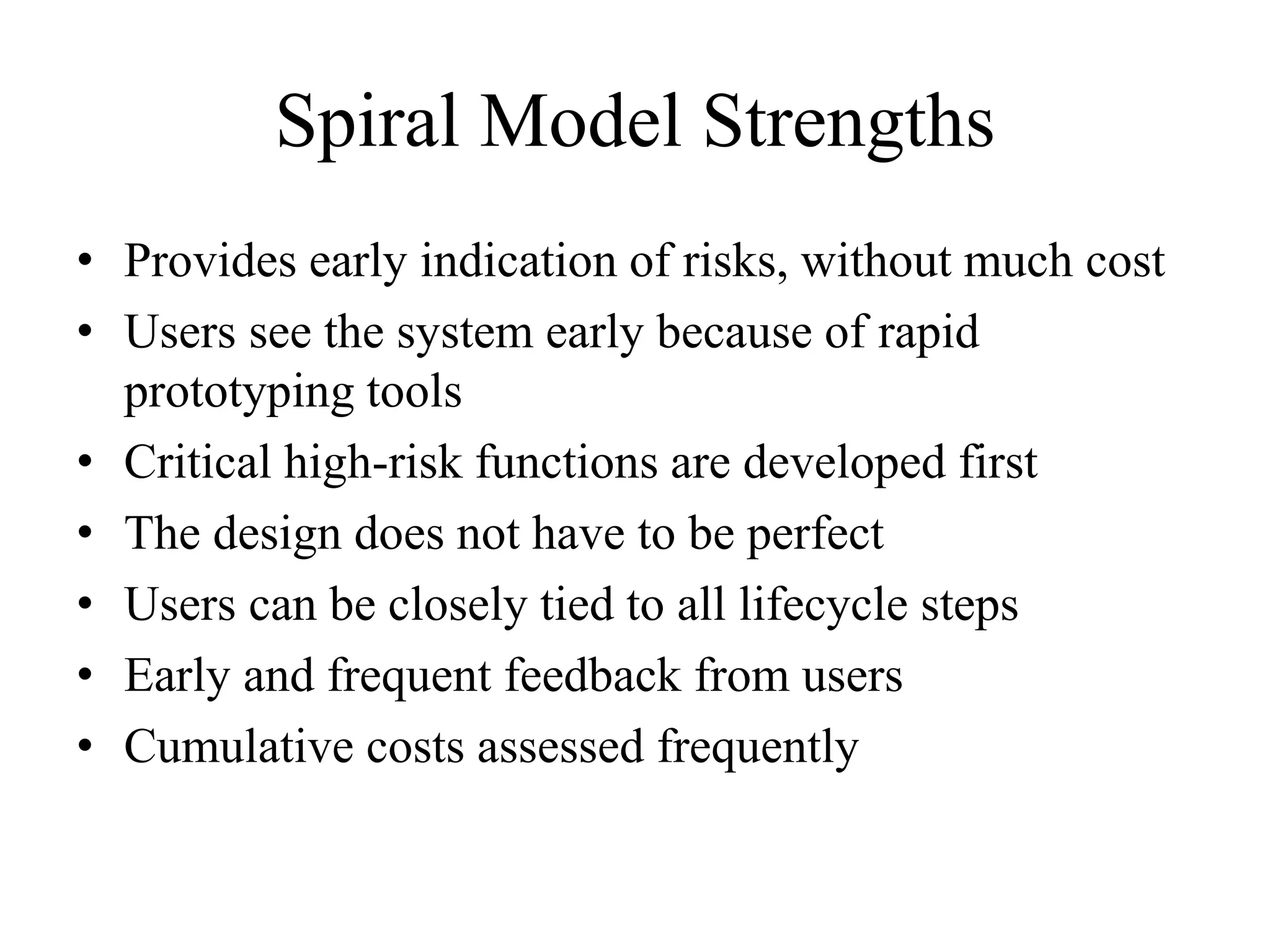 Spiral Model Strengths
• Provides early indication of risks, without much cost
• Users see the system early because of rapid
prototyping tools
• Critical high-risk functions are developed first
• The design does not have to be perfect
• Users can be closely tied to all lifecycle steps
• Early and frequent feedback from users
• Cumulative costs assessed frequently
 