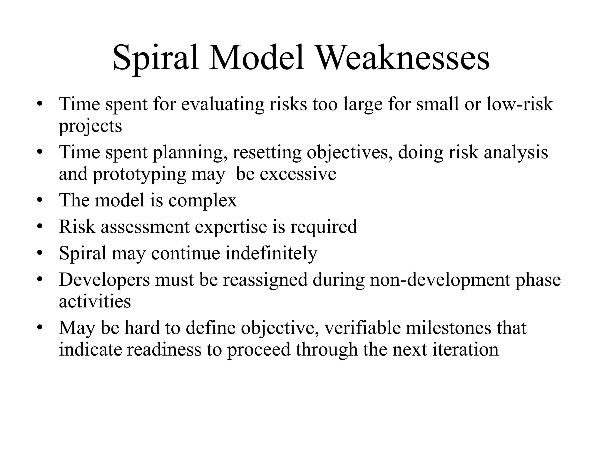 Spiral Model Weaknesses
• Time spent for evaluating risks too large for small or low-risk
projects
• Time spent planning, resetting objectives, doing risk analysis
and prototyping may be excessive
• The model is complex
• Risk assessment expertise is required
• Spiral may continue indefinitely
• Developers must be reassigned during non-development phase
activities
• May be hard to define objective, verifiable milestones that
indicate readiness to proceed through the next iteration
 