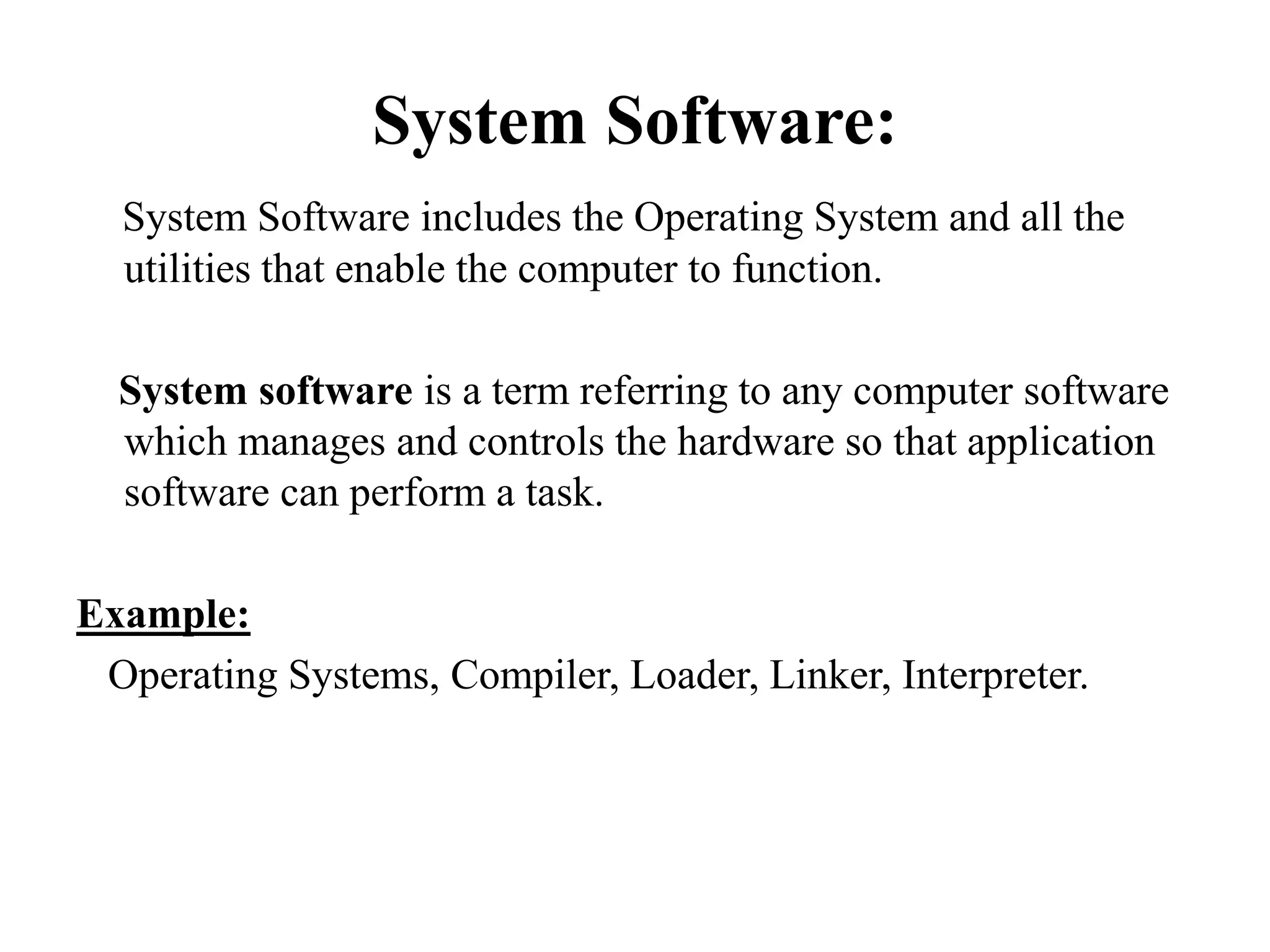 System Software:
System Software includes the Operating System and all the
utilities that enable the computer to function.
System software is a term referring to any computer software
which manages and controls the hardware so that application
software can perform a task.
Example:
Operating Systems, Compiler, Loader, Linker, Interpreter.
 