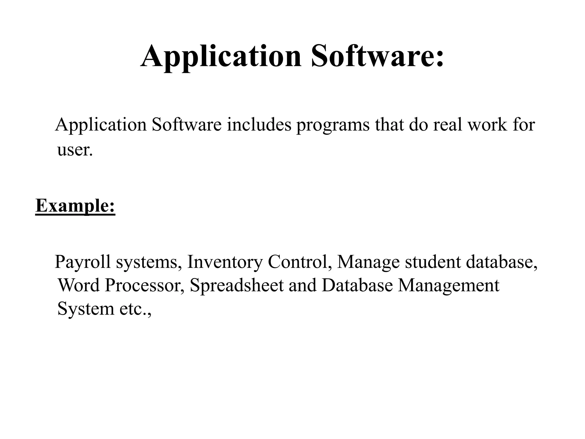 Application Software:
Application Software includes programs that do real work for
user.
Example:
Payroll systems, Inventory Control, Manage student database,
Word Processor, Spreadsheet and Database Management
System etc.,
 