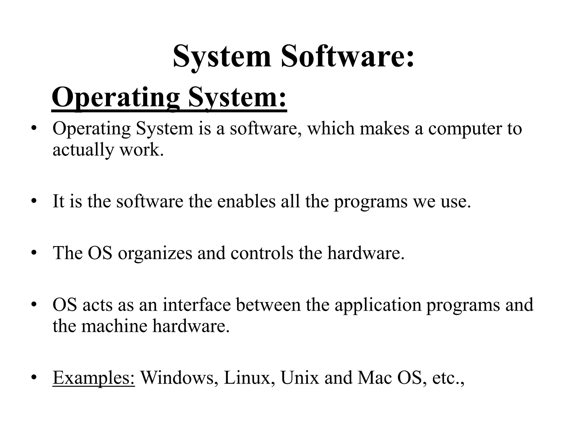 System Software:
Operating System:
• Operating System is a software, which makes a computer to
actually work.
• It is the software the enables all the programs we use.
• The OS organizes and controls the hardware.
• OS acts as an interface between the application programs and
the machine hardware.
• Examples: Windows, Linux, Unix and Mac OS, etc.,
 