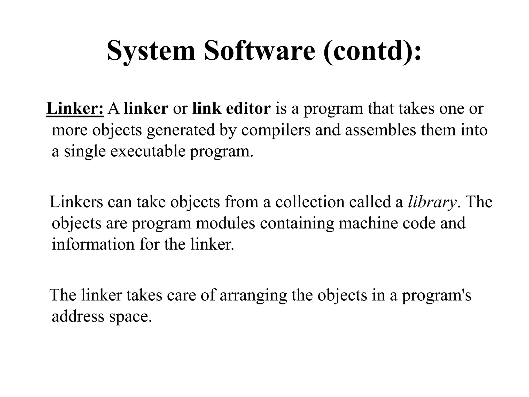 System Software (contd):
Linker: A linker or link editor is a program that takes one or
more objects generated by compilers and assembles them into
a single executable program.
Linkers can take objects from a collection called a library. The
objects are program modules containing machine code and
information for the linker.
The linker takes care of arranging the objects in a program's
address space.
 
