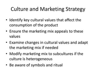 Culture and Marketing Strategy
• Identify key cultural values that affect the
consumption of the product
• Ensure the marketing mix appeals to these
values
• Examine changes in cultural values and adapt
the marketing mix if needed
• Modify marketing mix to subcultures if the
culture is heterogeneous
• Be aware of symbols and ritual
 