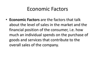 Economic Factors
• Economic Factors are the factors that talk
about the level of sales in the market and the
financial position of the consumer, i.e. how
much an individual spends on the purchase of
goods and services that contribute to the
overall sales of the company.
 