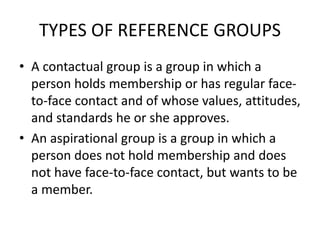 TYPES OF REFERENCE GROUPS
• A contactual group is a group in which a
person holds membership or has regular face-
to-face contact and of whose values, attitudes,
and standards he or she approves.
• An aspirational group is a group in which a
person does not hold membership and does
not have face-to-face contact, but wants to be
a member.
 