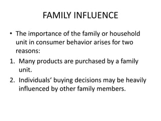 FAMILY INFLUENCE
• The importance of the family or household
unit in consumer behavior arises for two
reasons:
1. Many products are purchased by a family
unit.
2. Individuals‘ buying decisions may be heavily
influenced by other family members.
 