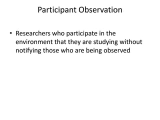 Participant Observation
• Researchers who participate in the
environment that they are studying without
notifying those who are being observed
 