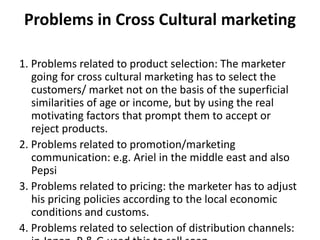Problems in Cross Cultural marketing
1. Problems related to product selection: The marketer
going for cross cultural marketing has to select the
customers/ market not on the basis of the superficial
similarities of age or income, but by using the real
motivating factors that prompt them to accept or
reject products.
2. Problems related to promotion/marketing
communication: e.g. Ariel in the middle east and also
Pepsi
3. Problems related to pricing: the marketer has to adjust
his pricing policies according to the local economic
conditions and customs.
4. Problems related to selection of distribution channels:
 
