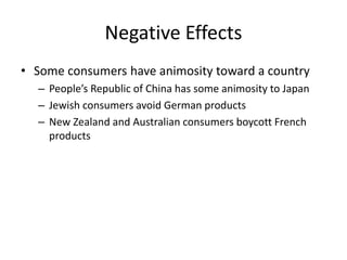 Negative Effects
• Some consumers have animosity toward a country
– People’s Republic of China has some animosity to Japan
– Jewish consumers avoid German products
– New Zealand and Australian consumers boycott French
products
 