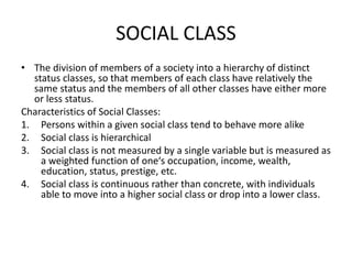 SOCIAL CLASS
• The division of members of a society into a hierarchy of distinct
status classes, so that members of each class have relatively the
same status and the members of all other classes have either more
or less status.
Characteristics of Social Classes:
1. Persons within a given social class tend to behave more alike
2. Social class is hierarchical
3. Social class is not measured by a single variable but is measured as
a weighted function of one‘s occupation, income, wealth,
education, status, prestige, etc.
4. Social class is continuous rather than concrete, with individuals
able to move into a higher social class or drop into a lower class.
 