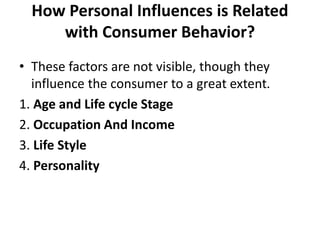 How Personal Influences is Related
with Consumer Behavior?
• These factors are not visible, though they
influence the consumer to a great extent.
1. Age and Life cycle Stage
2. Occupation And Income
3. Life Style
4. Personality
 
